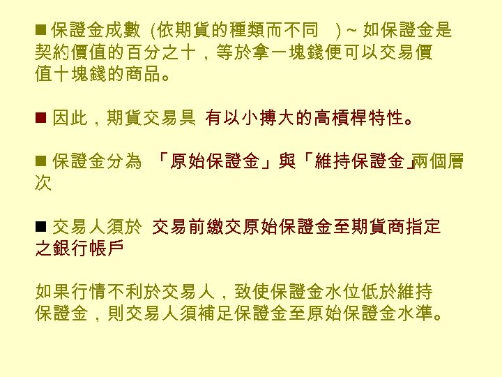 n 保證金成數 (依期貨的種類而不同 ) ~ 如保證金是 契約價值的百分之十，等於拿一塊錢便可以交易價 值十塊錢的商品。 n 因此，期貨交易具 有以小搏大的高槓桿特性。 n 保證金分為 「原始保證金」與「維持保證金」