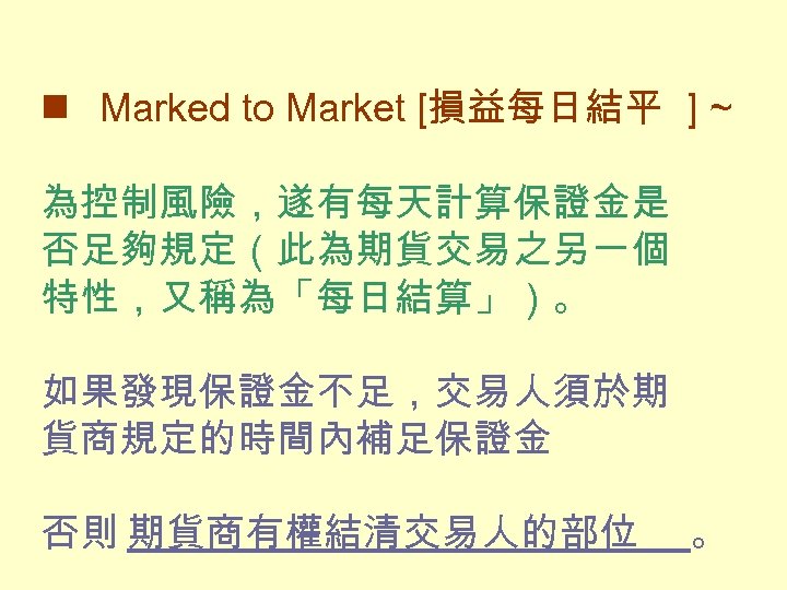  n Marked to Market [損益每日結平 ] ~ 為控制風險，遂有每天計算保證金是 否足夠規定（此為期貨交易之另一個 特性，又稱為「每日結算」）。 如果發現保證金不足，交易人須於期 貨商規定的時間內補足保證金 否則