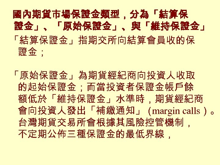 國內期貨市場保證金類型，分為「結算保 證金」、「原始保證金」、與「維持保證金」 「結算保證金」指期交所向結算會員收的保 證金； 「原始保證金」為期貨經紀商向投資人收取 的起始保證金；而當投資者保證金帳戶餘 額低於「維持保證金」水準時，期貨經紀商 會向投資人發出「補繳通知」（ margin calls）。 台灣期貨交易所會根據其風險控管機制， 不定期公佈三種保證金的最低界線， 