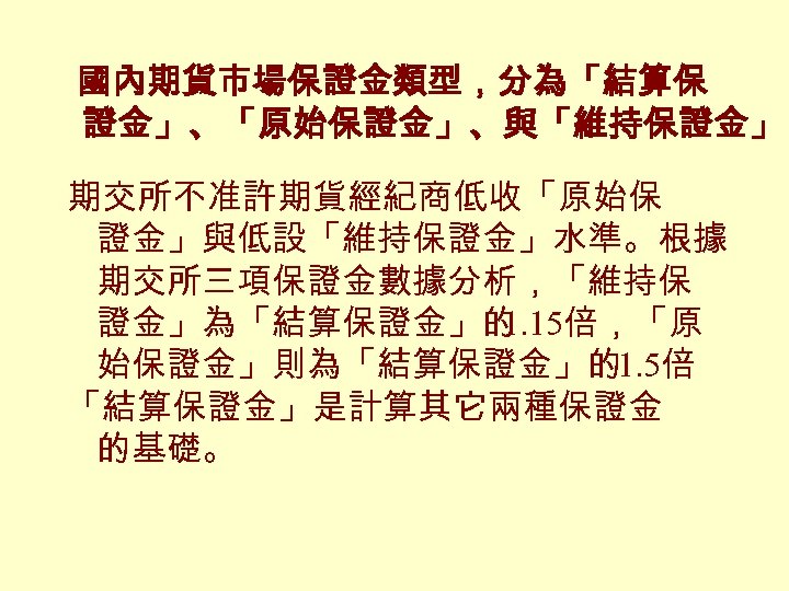 國內期貨市場保證金類型，分為「結算保 證金」、「原始保證金」、與「維持保證金」 期交所不准許期貨經紀商低收「原始保 證金」與低設「維持保證金」水準。根據 期交所三項保證金數據分析，「維持保 證金」為「結算保證金」的 1. 15倍，「原 始保證金」則為「結算保證金」的1. 5倍 「結算保證金」是計算其它兩種保證金 的基礎。 