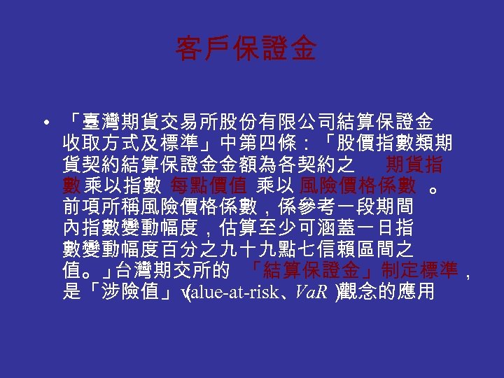 客戶保證金 • 「臺灣期貨交易所股份有限公司結算保證金 收取方式及標準」中第四條：「股價指數類期 貨契約結算保證金金額為各契約之 期貨指 數 乘以指數 每點價值 乘以 風險價格係數 。 前項所稱風險價格係數，係參考一段期間 內指數變動幅度，估算至少可涵蓋一日指