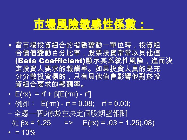 市場風險敏感性係數： • 當市場投資組合的指數變動一單位時，投資組 合價值變動百分比率，股票投資常常以貝他值 (Beta Coefficient)顯示其系統性風險，進而決 定投資人要求的報酬率。如果投資人真的是充 分分散投資標的，只有貝他值會影響他對於投 資組合要求的報酬率。 • E(rx) = rf +