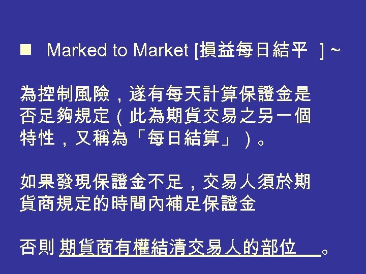  n Marked to Market [損益每日結平 ] ~ 為控制風險，遂有每天計算保證金是 否足夠規定（此為期貨交易之另一個 特性，又稱為「每日結算」）。 如果發現保證金不足，交易人須於期 貨商規定的時間內補足保證金 否則