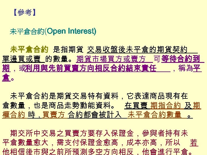 【參考】 未平倉合約(Open Interest) 未平倉合約 是指期貨 交易收盤後未平倉的期貨契約 單邊買或賣 的數量。期貨市場買方或賣方 可 等待合約到 期 ，或利用與先前買賣方向相反合約結束責任 ，稱為平 倉。