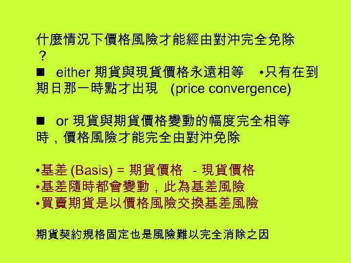 什麼情況下價格風險才能經由對沖完全免除 ？ n either 期貨與現貨價格永遠相等 • 只有在到 期日那一時點才出現 (price convergence) n or 現貨與期貨價格變動的幅度完全相等 時，價格風險才能完全由對沖免除