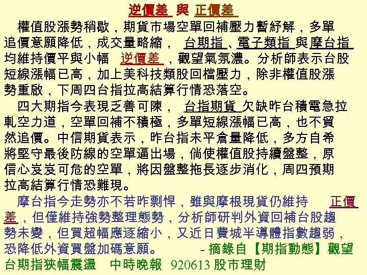 逆價差 與 正價差 　權值股漲勢稍歇，期貨市場空單回補壓力暫紓解，多單 追價意願降低，成交量略縮， 台期指 、 電子類指 與 摩台指 均維持價平與小幅 逆價差 ，觀望氣氛濃。分析師表示台股 短線漲幅已高，加上美科技類股回檔壓力，除非權值股漲