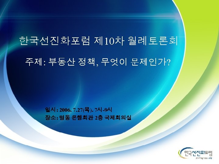 한국선진화포럼 제 10차 월례토론회 주제: 부동산 정책, 무엇이 문제인가? 일시: 2006. 7. 27(목). 7시-9시