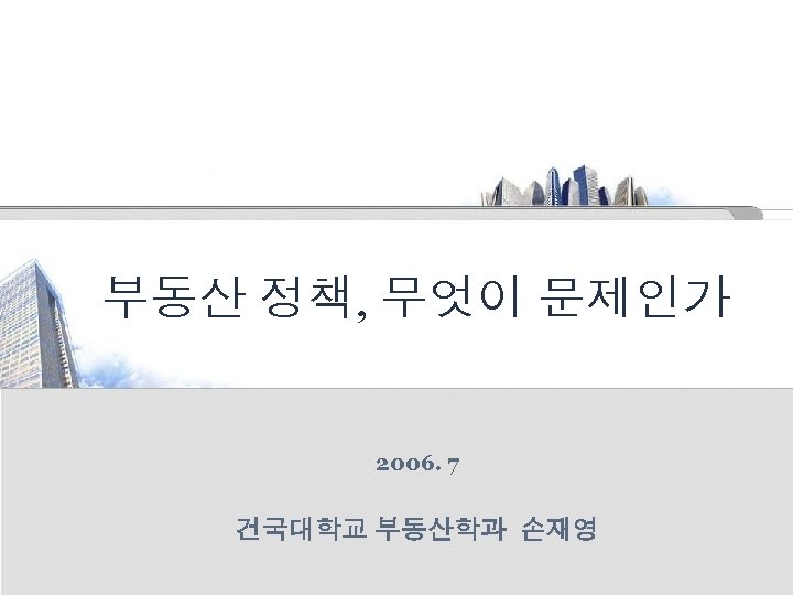 부동산 정책, 무엇이 문제인가 2006. 7 건국대학교 부동산학과 손재영 