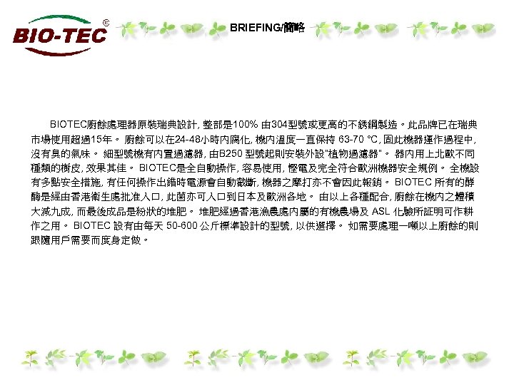 BRIEFING/簡略 BIOTEC廚餘處理器原裝瑞典設計, 整部是 100% 由 304型號或更高的不銹鋼製造。此品牌已在瑞典 市場使用超過15年。 廚餘可以在 24 -48小時內腐化, 機內溫度一直保持 63 -70 °C,