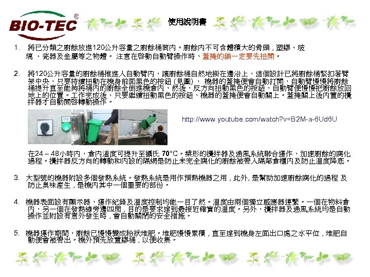 使用說明書 1. 將已分類之廚餘放進 120公升容量之廚餘桶筒內。廚餘內不可含體積大的骨頭 , 塑膠、玻 璃 、瓷器及金屬等之物體。 注意在啓動自動臂操作時，蓋掩的鎖一定要先扭開。 2. 將120公升容量的廚餘桶推進入自動臂內，讓廚餘桶自然地掛在邊沿上，這個設計已將廚餘桶緊扣著臂 架中央，只要持續扭動在機身前面黑色的按鈕 (見圖) ，