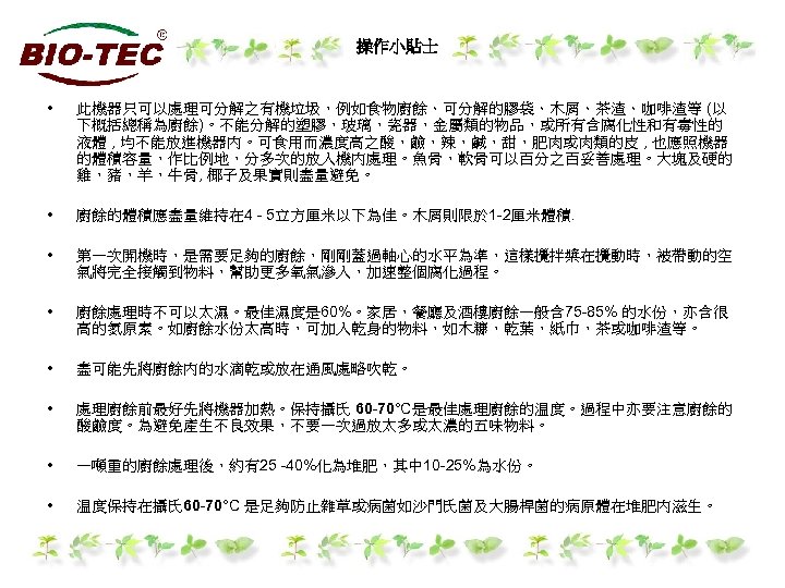 操作小貼士 • 此機器只可以處理可分解之有機垃圾，例如食物廚餘、可分解的膠袋、木屑、茶渣、咖啡渣等 (以 下概括總稱為廚餘)。不能分解的塑膠，玻璃，瓷器，金屬類的物品，或所有含腐化性和有毒性的 液體 , 均不能放進機器內。可食用而濃度高之酸，鹼，辣，鹹，甜，肥肉或肉類的皮 , 也應照機器 的體積容量，作比例地，分多次的放入機內處理。魚骨，軟骨可以百分之百妥善處理。大塊及硬的 雞，豬，羊，牛骨, 椰子及果實則盡量避免。 •