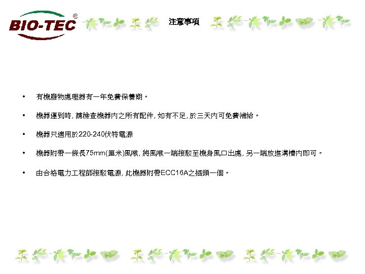 注意事項 • 有機廢物處理器有一年免費保養期。 • 機器運到時, 請檢查機器內之所有配件, 如有不足, 於三天內可免費補給。 • 機器只適用於 220 -240伏特電源 • 機器附帶一條長