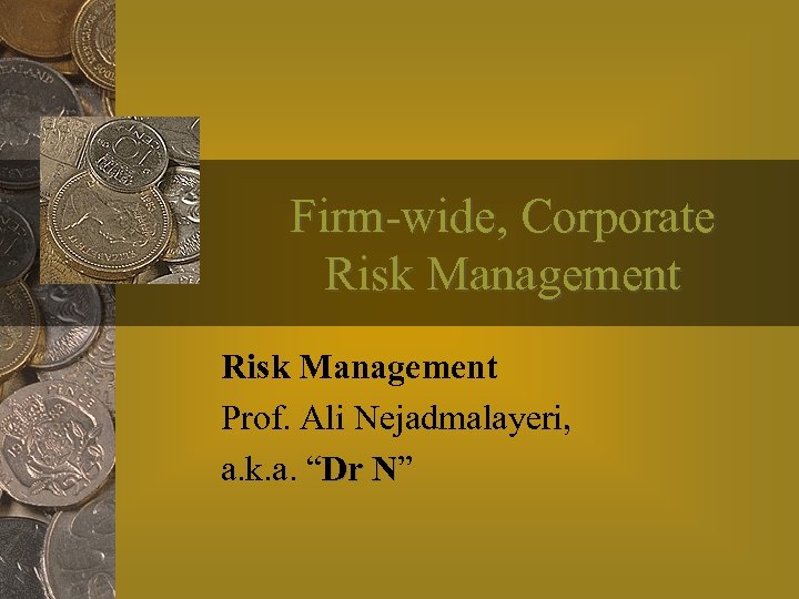 Firm-wide, Corporate Risk Management Prof. Ali Nejadmalayeri, a. k. a. “Dr N” N 