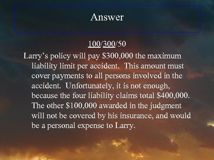 Answer 100/300/50 Larry’s policy will pay $300, 000 the maximum liability limit per accident.