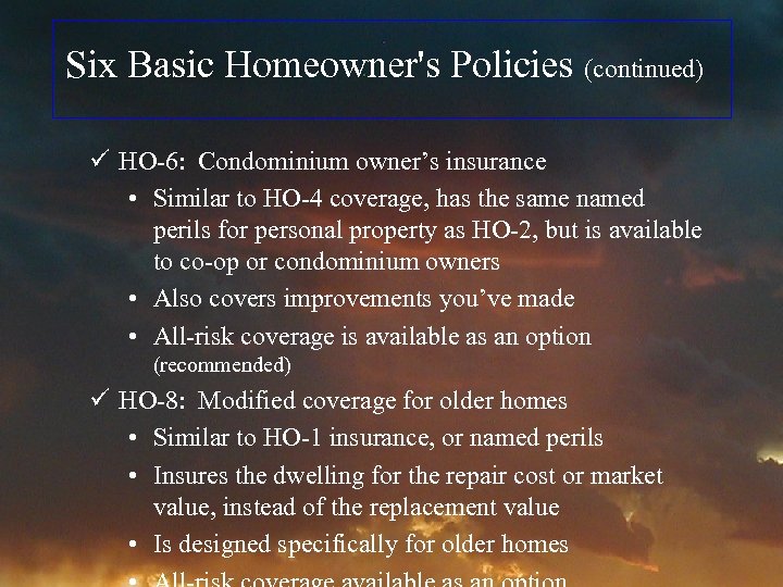 Six Basic Homeowner's Policies (continued) ü HO-6: Condominium owner’s insurance • Similar to HO-4