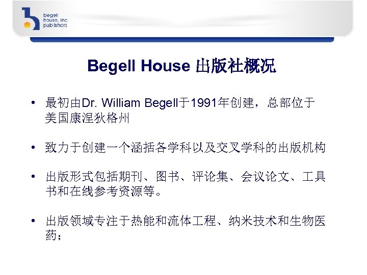Begell House 出版社概况 • 最初由Dr. William Begell于1991年创建，总部位于 美国康涅狄格州 • 致力于创建一个涵括各学科以及交叉学科的出版机构 • 出版形式包括期刊、图书、评论集、会议论文、 具 书和在线参考资源等。