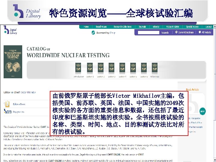 特色资源浏览——全球核试验汇编 由前俄罗斯原子能部长Victor Mikhailov主编，包 括美国、前苏联、英国、法国、中国实施的2049次 核实验的各方面的重要信息和数据，还包括了最近 印度和巴基斯坦实施的核实验。全书按照核试验的 名称、类型、时间、地点、目的和测试方法比对所 有的核试验。 