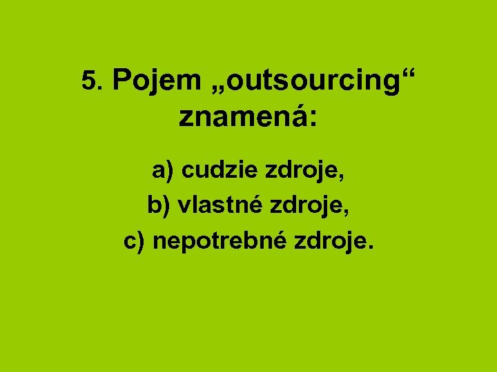 5. Pojem „outsourcing“ znamená: a) cudzie zdroje, b) vlastné zdroje, c) nepotrebné zdroje. 