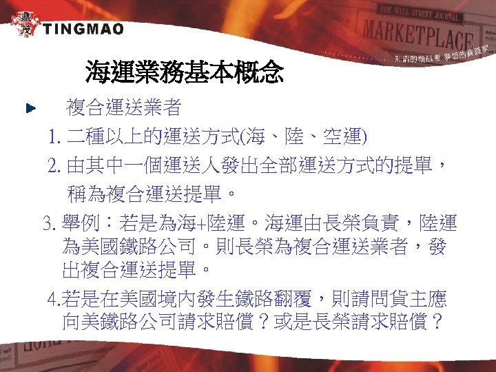 海運業務基本概念 複合運送業者 1. 二種以上的運送方式(海、陸、空運) 2. 由其中一個運送人發出全部運送方式的提單， 稱為複合運送提單。 3. 舉例：若是為海+陸運。海運由長榮負責，陸運 為美國鐵路公司。則長榮為複合運送業者，發 出複合運送提單。 4. 若是在美國境內發生鐵路翻覆，則請問貨主應 向美鐵路公司請求賠償？或是長榮請求賠償？
