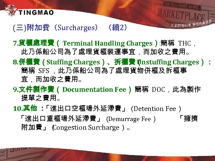 (三)附加費（Surcharges） （續2） 7. 貨櫃處理費（Terminal Handling Charges） 簡稱 THC， ： 此乃係船公司為了處理貨櫃裝運事宜，而加收之費用。 8. 併櫃費（Stuffing Charges）、拆櫃費（ Unstuffing