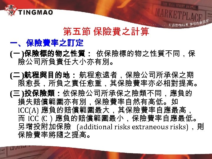 第五節 保險費之計算 一、保險費率之訂定 (一 )保險標的物之性質： 依保險標的物之性質不同，保 險公司所負責任大小亦有別。 (二 )航程與目的地： 航程愈遠者，保險公司所承保之期 限愈長，所負之責任愈重，其保險費率亦必相對提高。 (三 )投保險類：依保險公司所承保之險類不同，應負的 損失賠償範圍亦有別，保險費率自然有高低。如