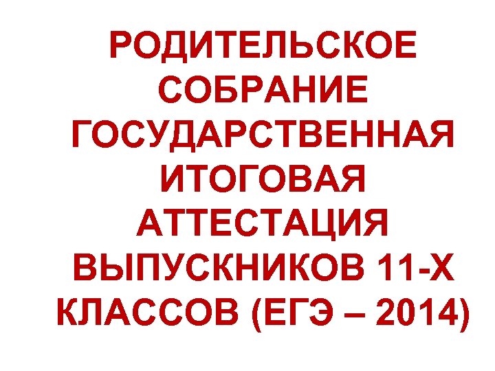 РОДИТЕЛЬСКОЕ СОБРАНИЕ ГОСУДАРСТВЕННАЯ ИТОГОВАЯ АТТЕСТАЦИЯ ВЫПУСКНИКОВ 11 -Х КЛАССОВ (ЕГЭ – 2014) 