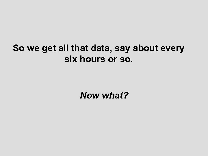 So we get all that data, say about every six hours or so. Now