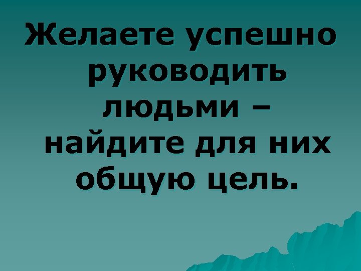 Желаете успешно руководить людьми – найдите для них общую цель. 