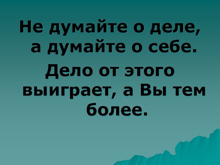 Не думайте о деле, а думайте о себе. Дело от этого выиграет, а Вы