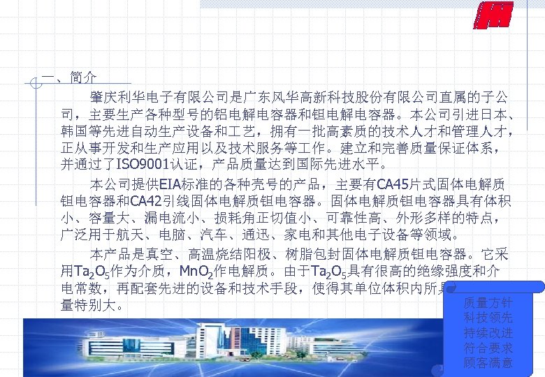 一、简介 肇庆利华电子有限公司是广东风华高新科技股份有限公司直属的子公 司，主要生产各种型号的铝电解电容器和钽电解电容器。本公司引进日本、 韩国等先进自动生产设备和 艺，拥有一批高素质的技术人才和管理人才， 正从事开发和生产应用以及技术服务等 作。建立和完善质量保证体系， 并通过了ISO 9001认证，产品质量达到国际先进水平。 本公司提供EIA标准的各种壳号的产品，主要有CA 45片式固体电解质 钽电容器和CA 42引线固体电解质钽电容器。固体电解质钽电容器具有体积 小、容量大、漏电流小、损耗角正切值小、可靠性高、外形多样的特点，