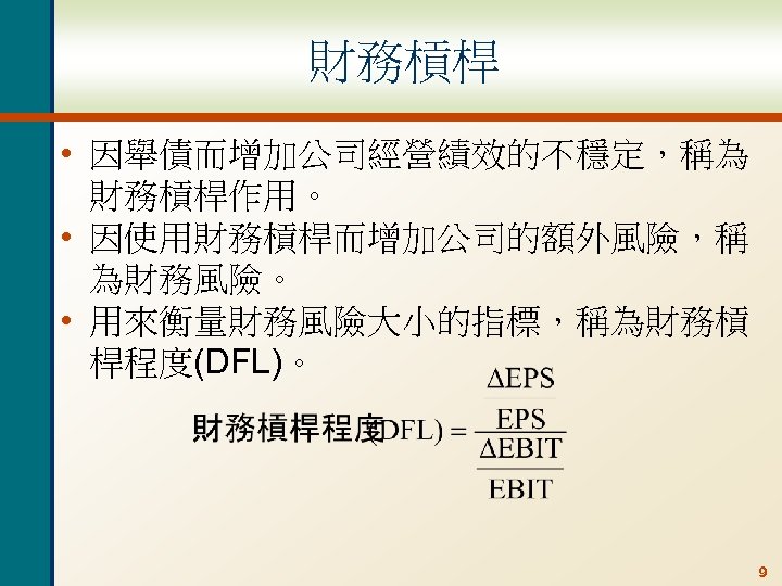 財務槓桿 • 因舉債而增加公司經營績效的不穩定，稱為 財務槓桿作用。 • 因使用財務槓桿而增加公司的額外風險，稱 為財務風險。 • 用來衡量財務風險大小的指標，稱為財務槓 桿程度(DFL)。 9 