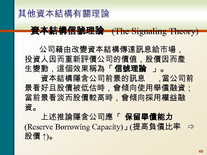 其他資本結構有關理論 資本結構信號理論 (The Signaling Theory) 公司藉由改變資本結構傳達訊息給市場， 投資人因而重新評價公司的價值，股價因而產 生變動，這個效果稱為「 信號理論 」。 資本結構隱含公司前景的訊息 ， 當公司前 景看好且股價被低估時，會傾向使用舉債融資；