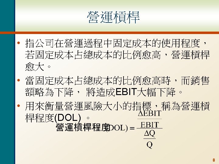 營運槓桿 • 指公司在營運過程中固定成本的使用程度， 若固定成本占總成本的比例愈高，營運槓桿 愈大。 • 當固定成本占總成本的比例愈高時，而銷售 額略為下降， 將造成EBIT大幅下降。 • 用來衡量營運風險大小的指標，稱為營運槓 桿程度(DOL) 。 8