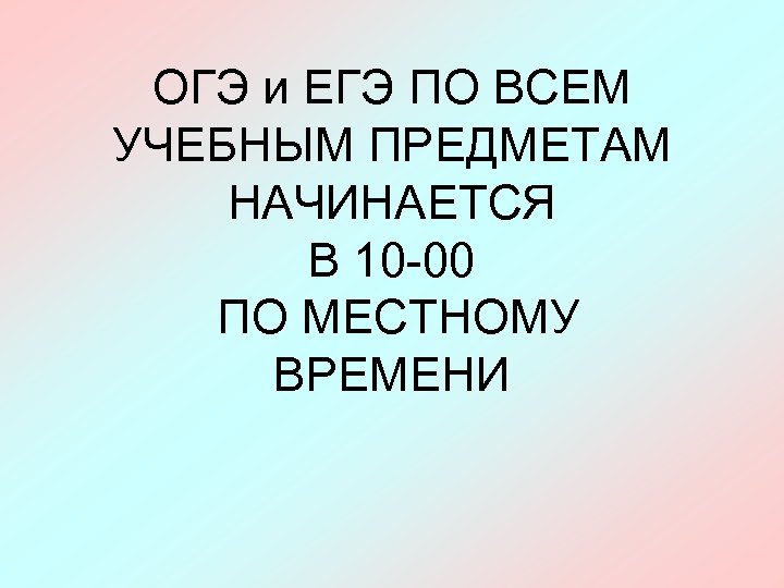 ОГЭ и ЕГЭ ПО ВСЕМ УЧЕБНЫМ ПРЕДМЕТАМ НАЧИНАЕТСЯ В 10 -00 ПО МЕСТНОМУ ВРЕМЕНИ