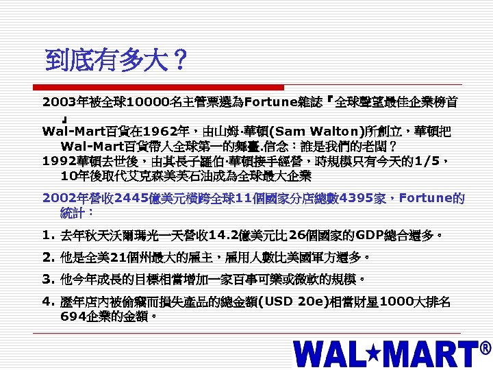 到底有多大？ 2003年被全球10000名主管票選為Fortune雜誌『全球聲望最佳企業榜首 』 Wal-Mart百貨在 1962年，由山姆·華頓(Sam Walton)所創立，華頓把 Wal-Mart百貨帶入全球第一的舞臺. 信念：誰是我們的老闆？ 1992華頓去世後，由其長子羅伯·華頓接手經營，時規模只有今天的1/5， 10年後取代艾克森美芙石油成為全球最大企業 2002年營收 2445億美元橫跨全球11個國家分店總數 4395家，Fortune的 統計：