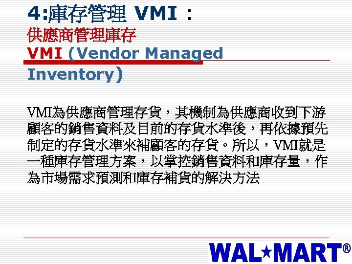 4: 庫存管理 VMI : 供應商管理庫存 VMI (Vendor Managed Inventory) VMI為供應商管理存貨，其機制為供應商收到下游 顧客的銷售資料及目前的存貨水準後，再依據預先 制定的存貨水準來補顧客的存貨。所以，VMI就是 一種庫存管理方案，以掌控銷售資料和庫存量，作 為市場需求預測和庫存補貨的解決方法
