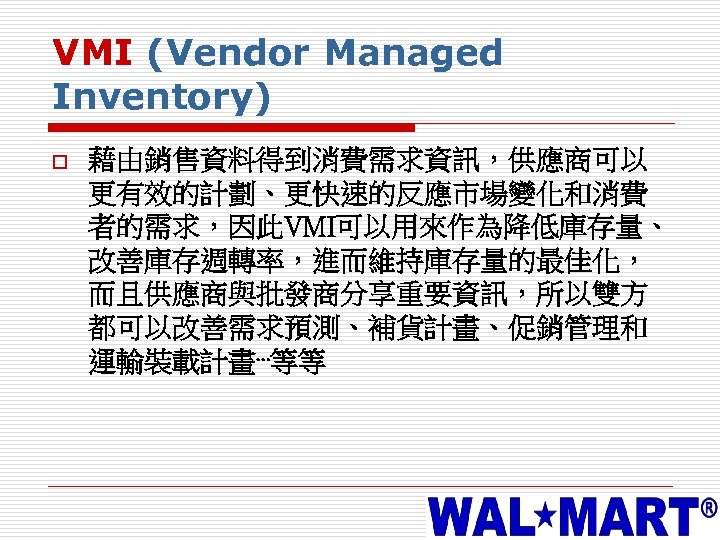 VMI (Vendor Managed Inventory) o 藉由銷售資料得到消費需求資訊，供應商可以 更有效的計劃、更快速的反應市場變化和消費 者的需求，因此VMI可以用來作為降低庫存量、 改善庫存週轉率，進而維持庫存量的最佳化， 而且供應商與批發商分享重要資訊，所以雙方 都可以改善需求預測、補貨計畫、促銷管理和 運輸裝載計畫⋯等等 