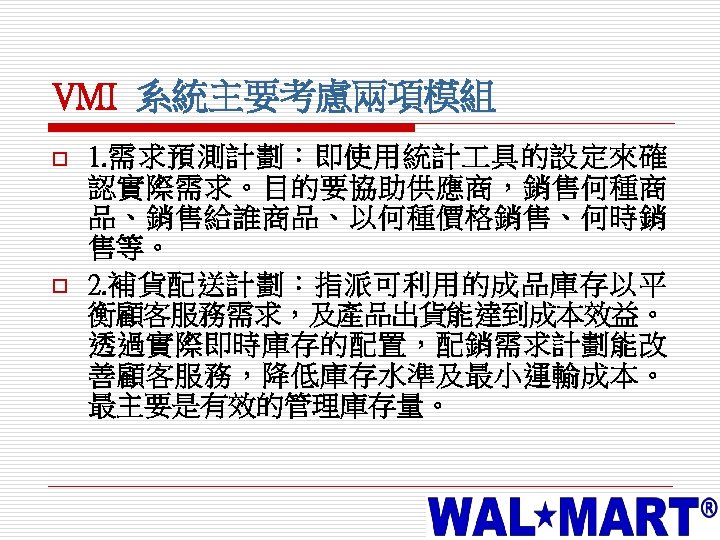 VMI 系統主要考慮兩項模組 o o 1. 需求預測計劃：即使用統計 具的設定來確 認實際需求。目的要協助供應商，銷售何種商 品、銷售給誰商品、以何種價格銷售、何時銷 售等。 2. 補貨配送計劃：指派可利用的成品庫存以平 衡顧客服務需求，及產品出貨能達到成本效益。 透過實際即時庫存的配置，配銷需求計劃能改