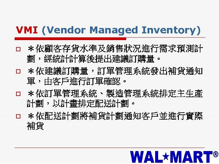 VMI (Vendor Managed Inventory) o o ＊依顧客存貨水準及銷售狀況進行需求預測計 劃，經統計計算後提出建議訂購量。 ＊依建議訂購量，訂單管理系統發出補貨通知 單，由客戶進行訂單確認。 ＊依訂單管理系統、製造管理系統排定主生產 計劃，以計畫排定配送計劃。 ＊依配送計劃將補貨計劃通知客戶並進行實際 補貨