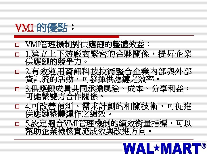 VMI 的優點： o o o VMI管理機制對供應鏈的整體效益： 1. 建立上下游廠商緊密的合夥關係，提昇企業 供應鏈的競爭力。 2. 有效運用資訊科技技術整合企業內部與外部 資訊流的活動，可發揮供應鏈之效率。 3. 供應鏈成員共同承擔風險、成本、分享利益，
