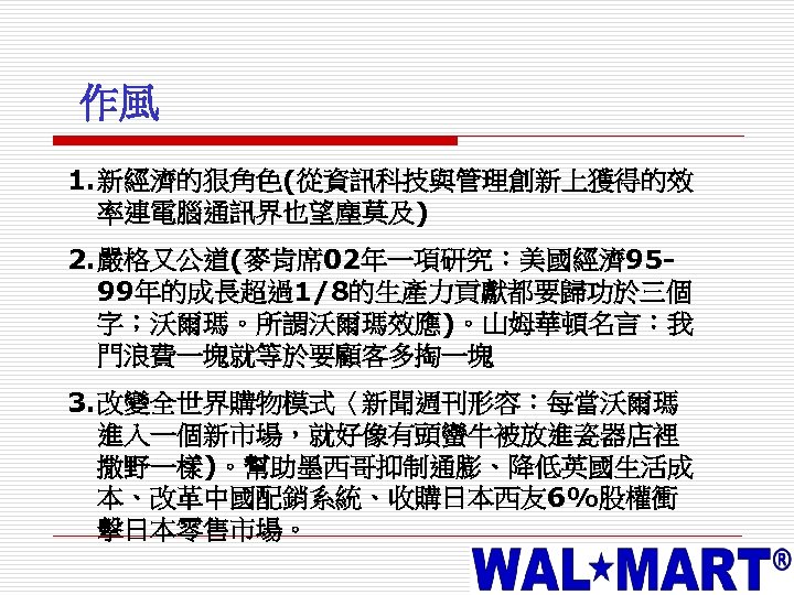 作風 1. 新經濟的狠角色(從資訊科技與管理創新上獲得的效 率連電腦通訊界也望塵莫及) 2. 嚴格又公道(麥肯席 02年一項研究：美國經濟 9599年的成長超過1/8的生產力貢獻都要歸功於三個 字；沃爾瑪。所謂沃爾瑪效應)。山姆華頓名言：我 門浪費一塊就等於要顧客多掏一塊 3. 改變全世界購物模式〈新聞週刊形容：每當沃爾瑪 進入一個新市場，就好像有頭蠻牛被放進瓷器店裡 撒野一樣)。幫助墨西哥抑制通膨、降低英國生活成