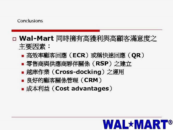 Conclusions o Wal-Mart 同時擁有高獲利與高顧客滿意度之 主要因素： n n n 高效率顧客回應（ECR）或稱快速回應（QR） 零售商與供應商夥伴關係（RSP）之建立 越庫作業（Cross-docking）之運用 良好的顧客關係管理（CRM） 成本利益（Cost advantages）