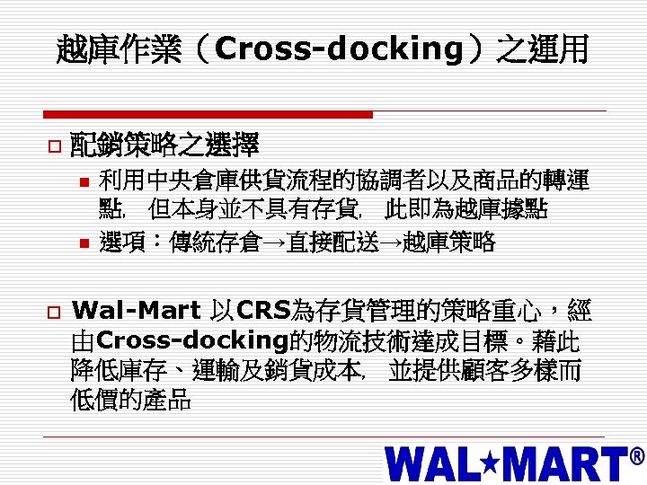 越庫作業（Cross-docking）之運用 o 配銷策略之選擇 n n o 利用中央倉庫供貨流程的協調者以及商品的轉運 點﹐ 但本身並不具有存貨﹐ 此即為越庫據點 選項：傳統存倉→直接配送→越庫策略 Wal-Mart 以CRS為存貨管理的策略重心，經 由Cross-docking的物流技術達成目標。藉此