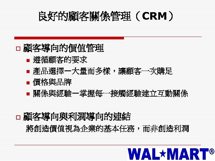 良好的顧客關係管理（CRM） o 顧客導向的價值管理 n n o 遵循顧客的要求 產品選擇—大量而多樣，讓顧客一次購足 價格與品牌 關係與經驗—掌握每一接觸經驗建立互動關係 顧客導向與利潤導向的連結 將創造價值視為企業的基本任務，而非創造利潤 