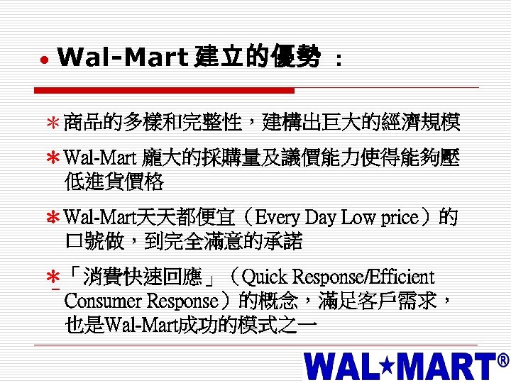  Wal-Mart 建立的優勢 : ＊商品的多樣和完整性，建構出巨大的經濟規模 ＊Wal-Mart 龐大的採購量及議價能力使得能夠壓 低進貨價格 ＊Wal-Mart天天都便宜（Every Day Low price）的 – 口號做，到完全滿意的承諾