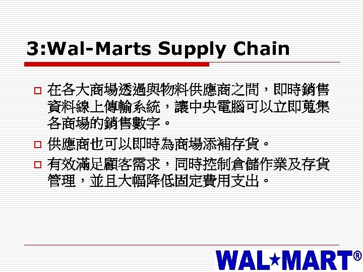 3: Wal-Marts Supply Chain o o o 在各大商場透過與物料供應商之間，即時銷售 資料線上傳輸系統，讓中央電腦可以立即蒐集 各商場的銷售數字。 供應商也可以即時為商場添補存貨。 有效滿足顧客需求，同時控制倉儲作業及存貨 管理，並且大幅降低固定費用支出。 