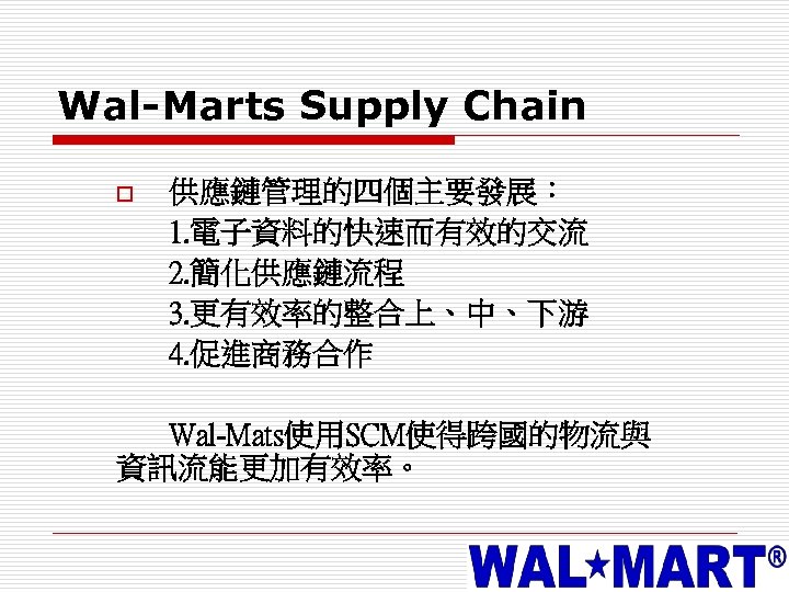 Wal-Marts Supply Chain o 供應鏈管理的四個主要發展： 1. 電子資料的快速而有效的交流 2. 簡化供應鏈流程 3. 更有效率的整合上、中、下游 4. 促進商務合作 Wal-Mats使用SCM使得跨國的物流與
