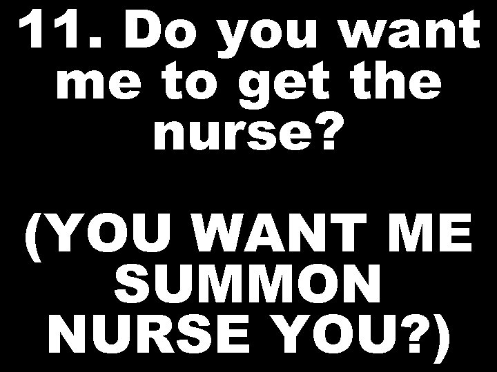 11. Do you want me to get the nurse? (YOU WANT ME SUMMON NURSE