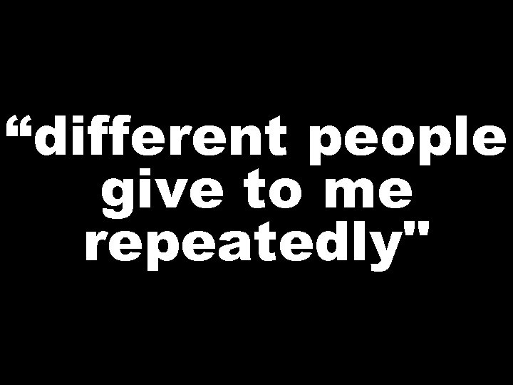 “different people give to me repeatedly