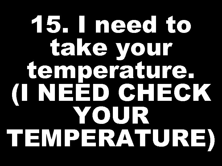15. I need to take your temperature. (I NEED CHECK YOUR TEMPERATURE) 